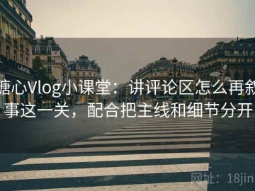 糖心Vlog小课堂：讲评论区怎么再叙事这一关，配合把主线和细节分开