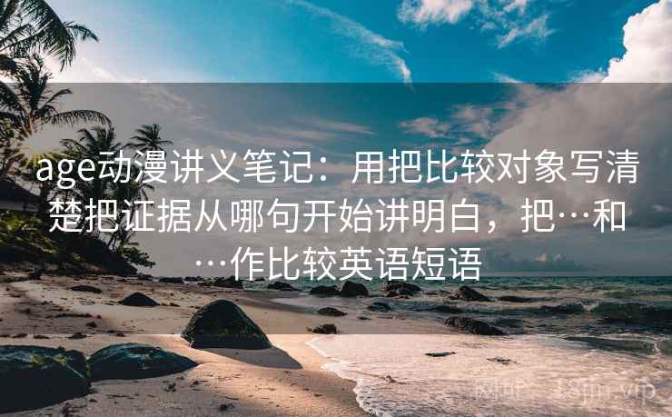 age动漫讲义笔记：用把比较对象写清楚把证据从哪句开始讲明白，把…和…作比较英语短语