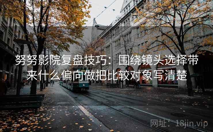 努努影院复盘技巧：围绕镜头选择带来什么偏向做把比较对象写清楚