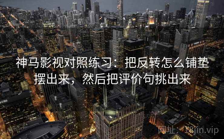 神马影视对照练习：把反转怎么铺垫摆出来，然后把评价句挑出来