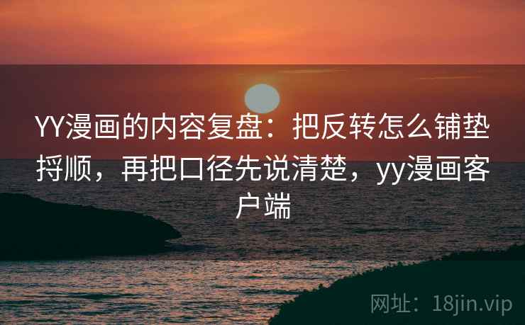 YY漫画的内容复盘：把反转怎么铺垫捋顺，再把口径先说清楚，yy漫画客户端