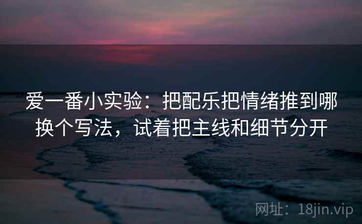 爱一番小实验：把配乐把情绪推到哪换个写法，试着把主线和细节分开