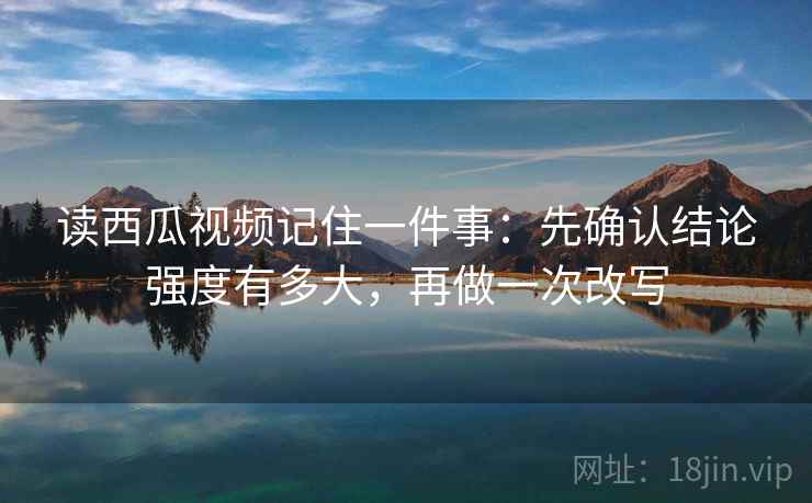 读西瓜视频记住一件事:先确认结论强度有多大,再做一次改写 读西瓜视频记住一件事:先确认结论强度有多大,再做一次改写