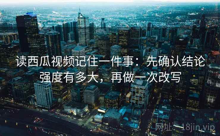 读西瓜视频记住一件事:先确认结论强度有多大,再做一次改写 读西瓜视频记住一件事:先确认结论强度有多大,再做一次改写