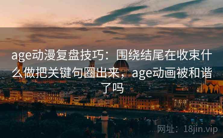 age动漫复盘技巧：围绕结尾在收束什么做把关键句圈出来，age动画被和谐了吗