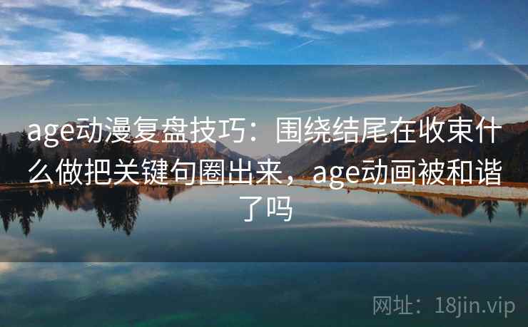 age动漫复盘技巧：围绕结尾在收束什么做把关键句圈出来，age动画被和谐了吗