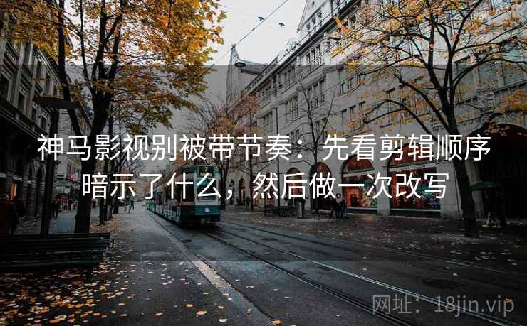 神马影视别被带节奏：先看剪辑顺序暗示了什么，然后做一次改写