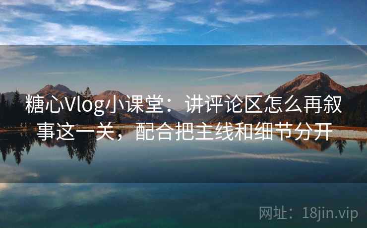糖心Vlog小课堂：讲评论区怎么再叙事这一关，配合把主线和细节分开